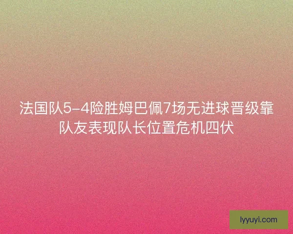 法国队5-4险胜姆巴佩7场无进球晋级靠队友表现队长位置危机四伏