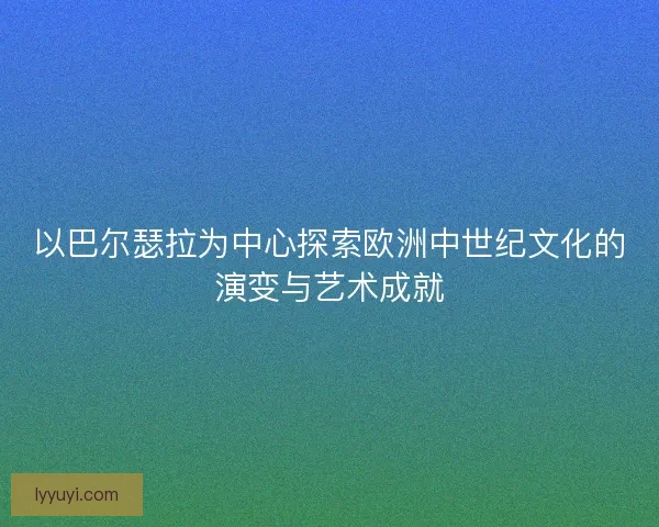 以巴尔瑟拉为中心探索欧洲中世纪文化的演变与艺术成就