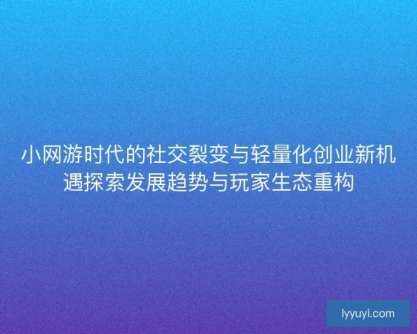 小网游时代的社交裂变与轻量化创业新机遇探索发展趋势与玩家生态重构