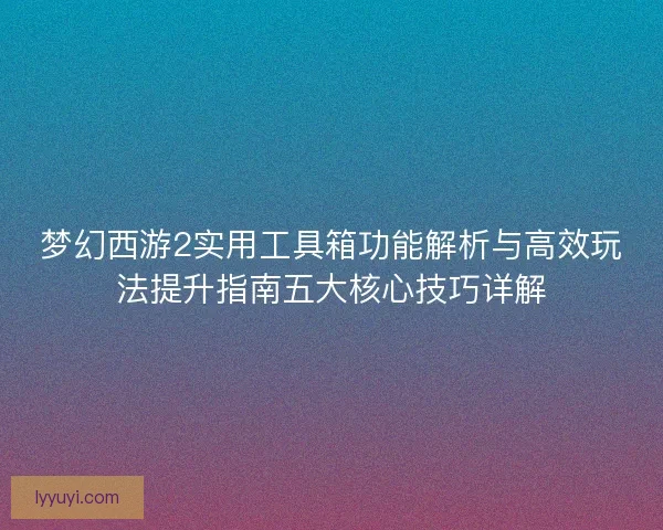 梦幻西游2实用工具箱功能解析与高效玩法提升指南五大核心技巧详解