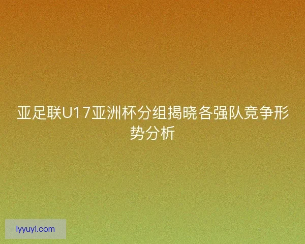 亚足联U17亚洲杯分组揭晓各强队竞争形势分析