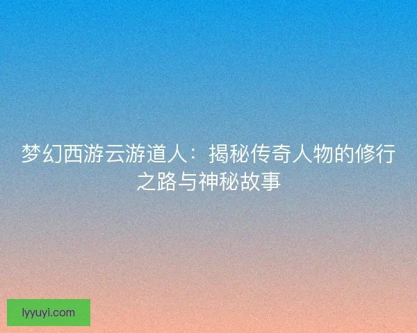 梦幻西游云游道人：揭秘传奇人物的修行之路与神秘故事