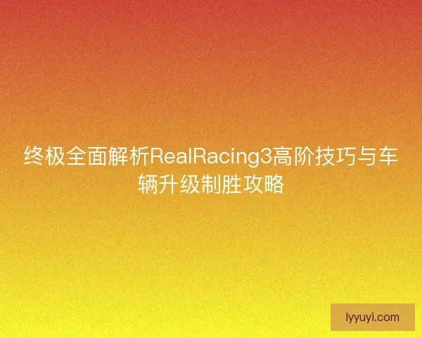 终极全面解析RealRacing3高阶技巧与车辆升级制胜攻略