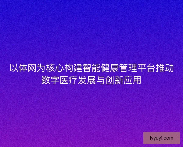 以体网为核心构建智能健康管理平台推动数字医疗发展与创新应用