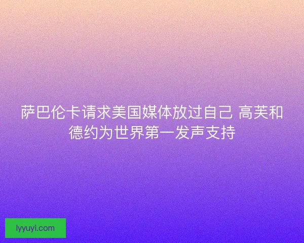 萨巴伦卡请求美国媒体放过自己 高芙和德约为世界第一发声支持