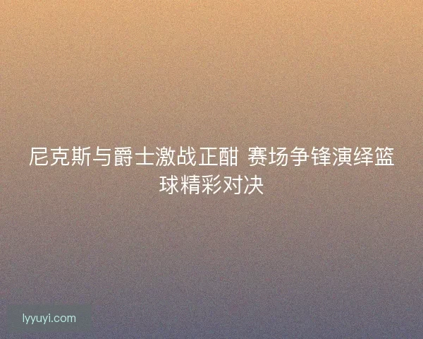 尼克斯与爵士激战正酣 赛场争锋演绎篮球精彩对决