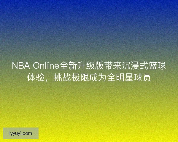 NBA Online全新升级版带来沉浸式篮球体验，挑战极限成为全明星球员