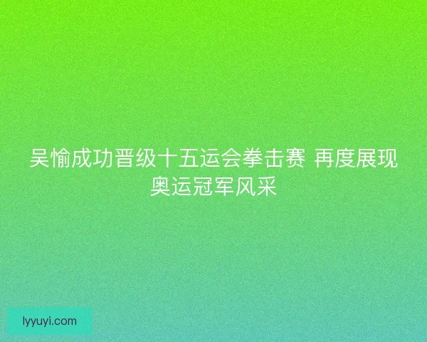 吴愉成功晋级十五运会拳击赛 再度展现奥运冠军风采 吴愉成功晋级十五运会拳击赛 再度展现奥运冠军风采