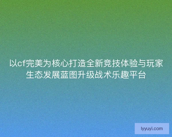 以cf完美为核心打造全新竞技体验与玩家生态发展蓝图升级战术乐趣平台
