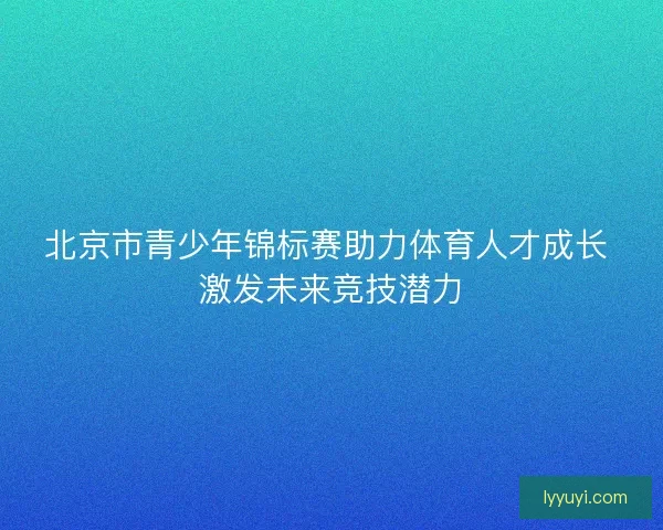 北京市青少年锦标赛助力体育人才成长 激发未来竞技潜力
