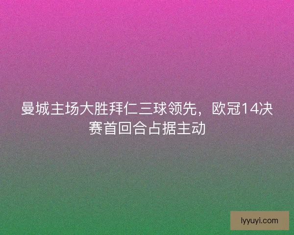 曼城主场大胜拜仁三球领先，欧冠14决赛首回合占据主动