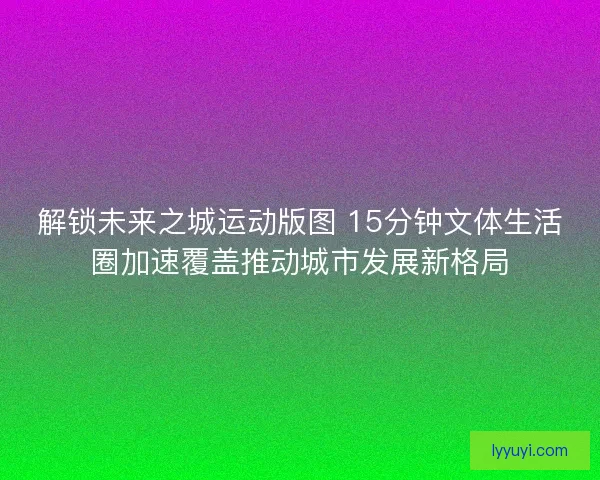解锁未来之城运动版图 15分钟文体生活圈加速覆盖推动城市发展新格局
