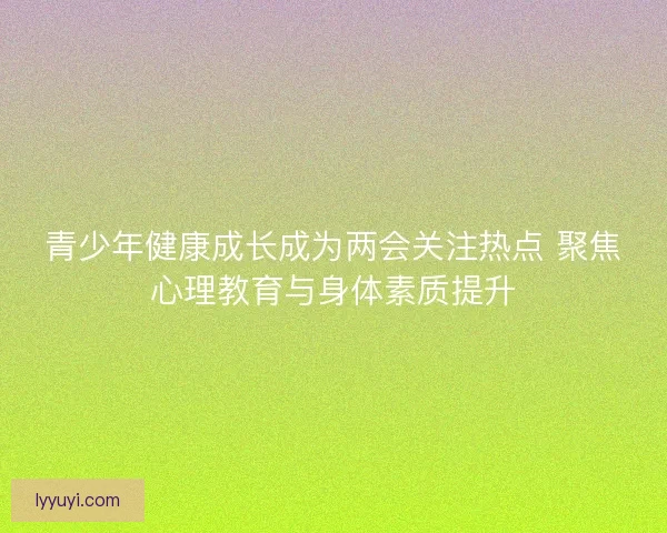 青少年健康成长成为两会关注热点 聚焦心理教育与身体素质提升