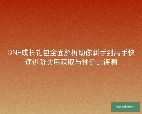 DNF成长礼包全面解析助你新手到高手快速进阶实用获取与性价比评测