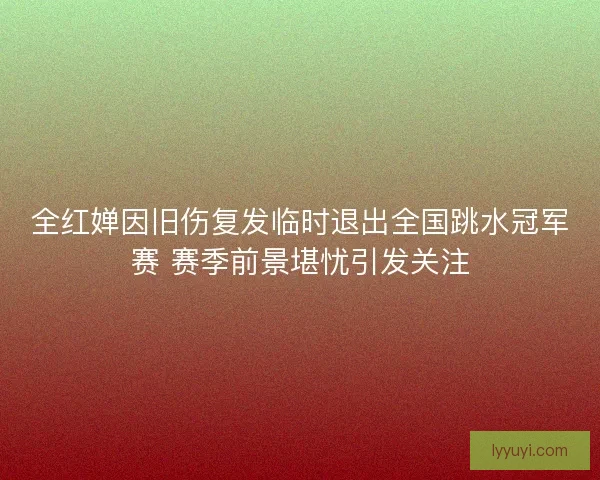 全红婵因旧伤复发临时退出全国跳水冠军赛 赛季前景堪忧引发关注