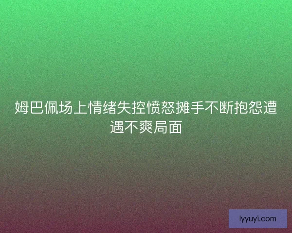 姆巴佩场上情绪失控愤怒摊手不断抱怨遭遇不爽局面 姆巴佩场上情绪失控愤怒摊手不断抱怨遭遇不爽局面