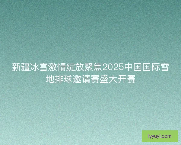 新疆冰雪激情绽放聚焦2025中国国际雪地排球邀请赛盛大开赛