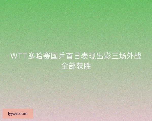WTT多哈赛国乒首日表现出彩三场外战全部获胜