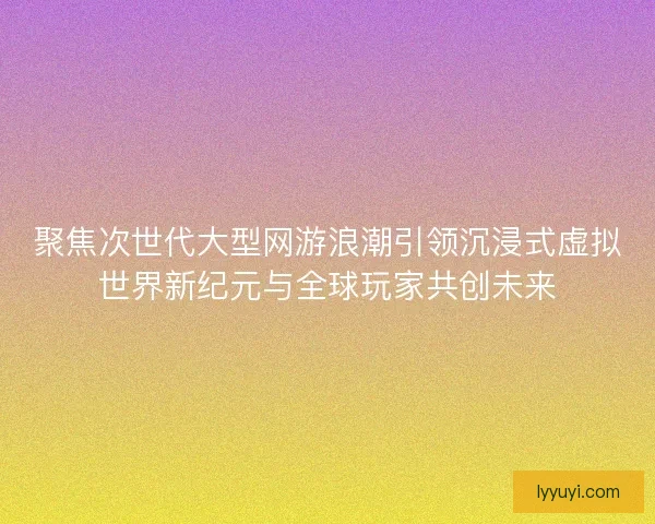 聚焦次世代大型网游浪潮引领沉浸式虚拟世界新纪元与全球玩家共创未来