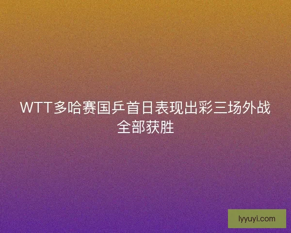 WTT多哈赛国乒首日表现出彩三场外战全部获胜