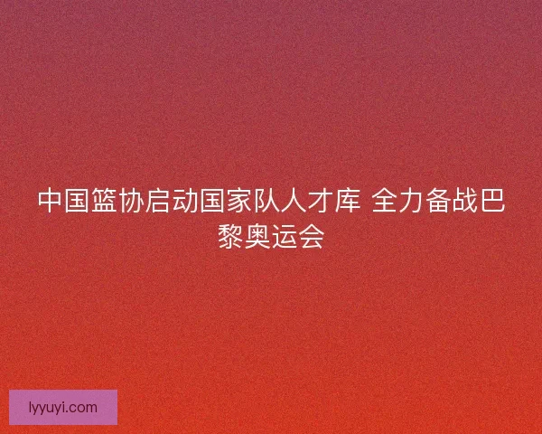 中国篮协启动国家队人才库 全力备战巴黎奥运会