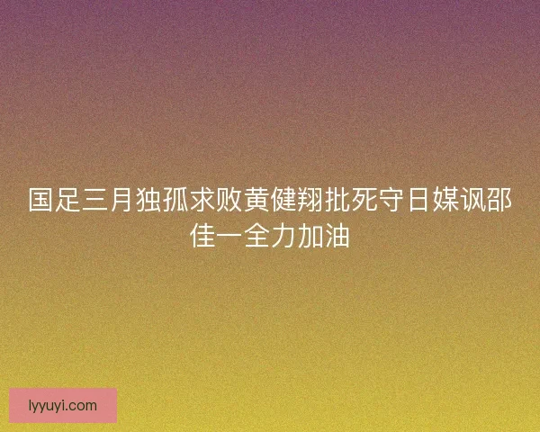 国足三月独孤求败黄健翔批死守日媒讽邵佳一全力加油