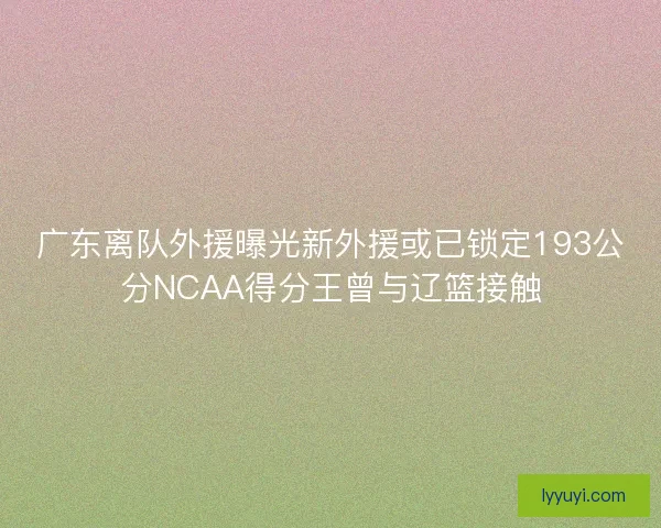 广东离队外援曝光新外援或已锁定193公分NCAA得分王曾与辽篮接触