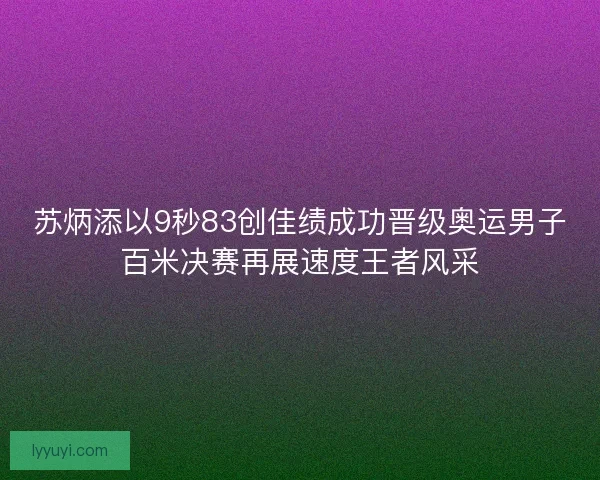 苏炳添以9秒83创佳绩成功晋级奥运男子百米决赛再展速度王者风采