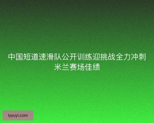 中国短道速滑队公开训练迎挑战全力冲刺米兰赛场佳绩
