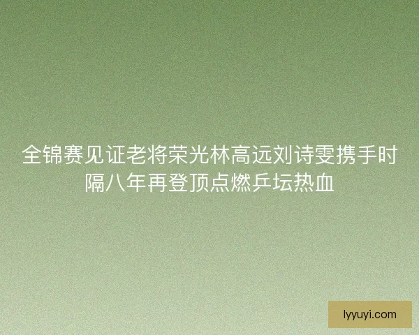 全锦赛见证老将荣光林高远刘诗雯携手时隔八年再登顶点燃乒坛热血
