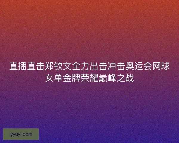 直播直击郑钦文全力出击冲击奥运会网球女单金牌荣耀巅峰之战